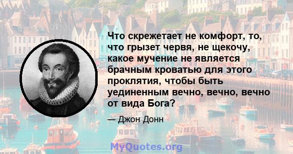 Что скрежетает не комфорт, то, что грызет червя, не щекочу, какое мучение не является брачным кроватью для этого проклятия, чтобы быть уединенным вечно, вечно, вечно от вида Бога?