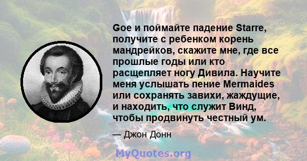 Goe и поймайте падение Starre, получите с ребенком корень мандрейков, скажите мне, где все прошлые годы или кто расщепляет ногу Дивила. Научите меня услышать пение Mermaides или сохранять завихи, жаждущие, и находить,