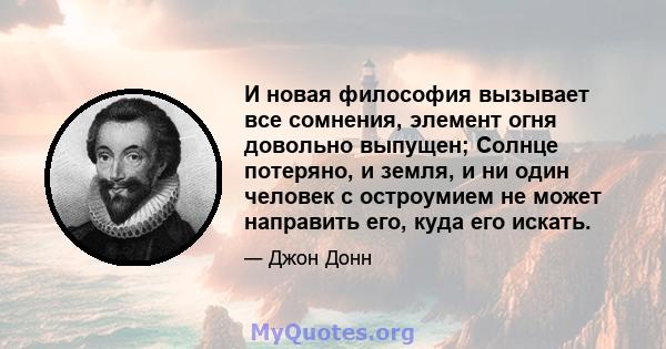 И новая философия вызывает все сомнения, элемент огня довольно выпущен; Солнце потеряно, и земля, и ни один человек с остроумием не может направить его, куда его искать.