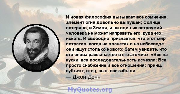 И новая философия вызывает все сомнения, элемент огня довольно выпущен; Солнце потеряно, и Земля, и ни один из остроумий человека не может направить его, куда его искать. И свободно признается, что этот мир потратил,