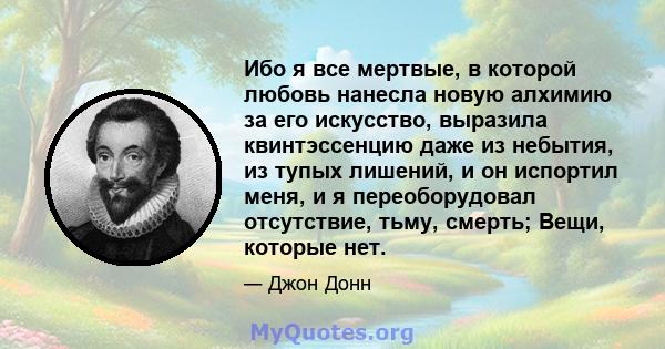 Ибо я все мертвые, в которой любовь нанесла новую алхимию за его искусство, выразила квинтэссенцию даже из небытия, из тупых лишений, и он испортил меня, и я переоборудовал отсутствие, тьму, смерть; Вещи, которые нет.