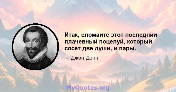 Итак, сломайте этот последний плачевный поцелуй, который сосет две души, и пары.