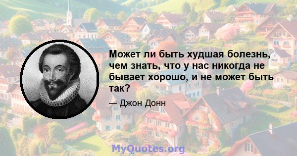 Может ли быть худшая болезнь, чем знать, что у нас никогда не бывает хорошо, и не может быть так?