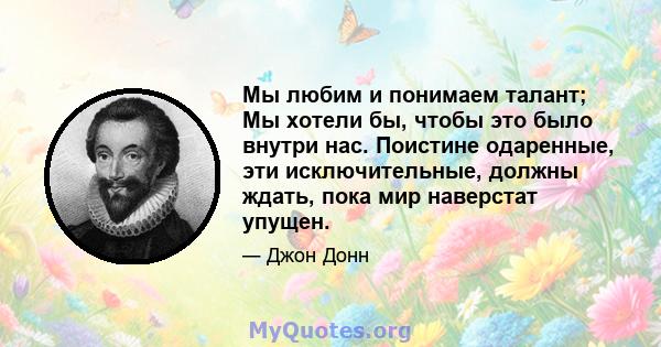 Мы любим и понимаем талант; Мы хотели бы, чтобы это было внутри нас. Поистине одаренные, эти исключительные, должны ждать, пока мир наверстат упущен.