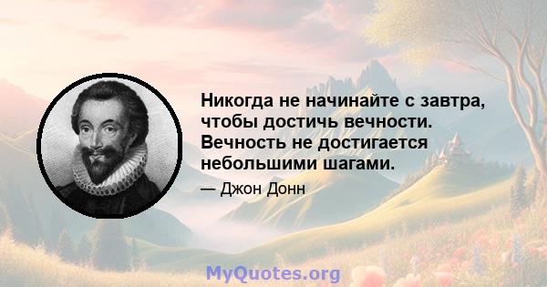 Никогда не начинайте с завтра, чтобы достичь вечности. Вечность не достигается небольшими шагами.