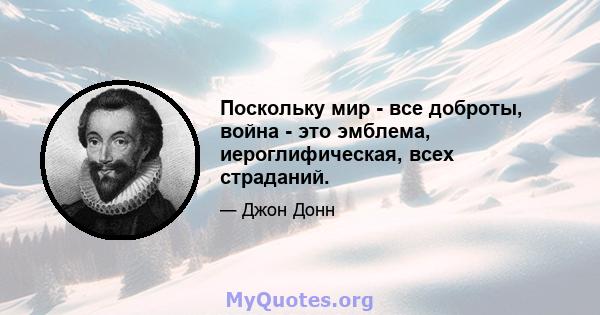 Поскольку мир - все доброты, война - это эмблема, иероглифическая, всех страданий.