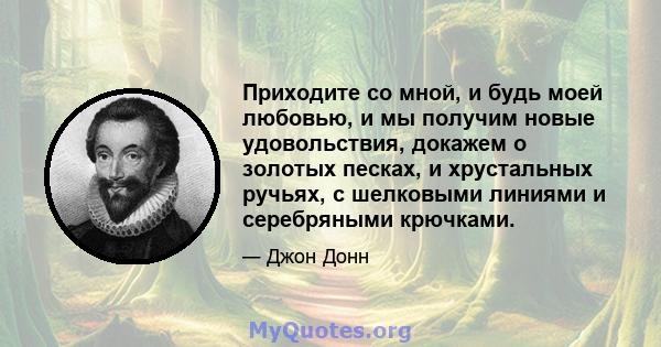 Приходите со мной, и будь моей любовью, и мы получим новые удовольствия, докажем о золотых песках, и хрустальных ручьях, с шелковыми линиями и серебряными крючками.