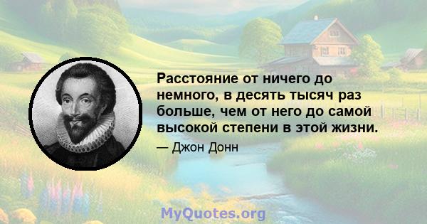 Расстояние от ничего до немного, в десять тысяч раз больше, чем от него до самой высокой степени в этой жизни.