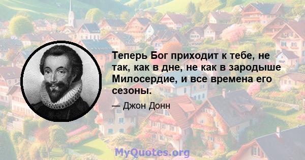 Теперь Бог приходит к тебе, не так, как в дне, не как в зародыше Милосердие, и все времена его сезоны.