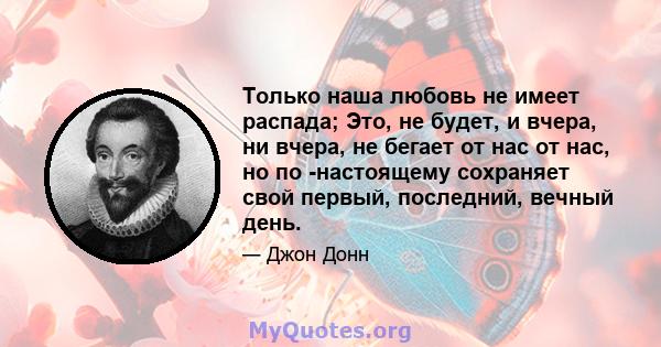 Только наша любовь не имеет распада; Это, не будет, и вчера, ни вчера, не бегает от нас от нас, но по -настоящему сохраняет свой первый, последний, вечный день.