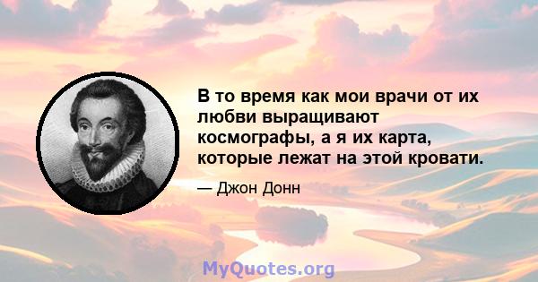 В то время как мои врачи от их любви выращивают космографы, а я их карта, которые лежат на этой кровати.