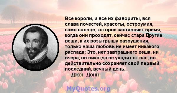 Все короли, и все их фавориты, вся слава почестей, красоты, остроумия, само солнце, которое заставляет время, когда они проходят, сейчас стара Другие вещи, к их розыгрышу разрушения, только наша любовь не имеет никакого 