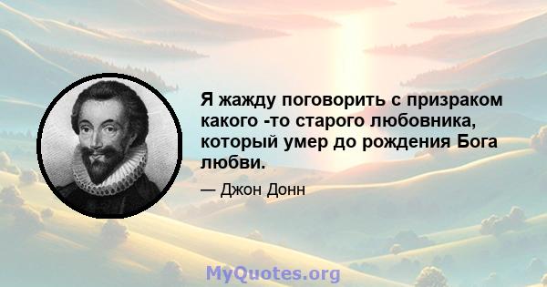 Я жажду поговорить с призраком какого -то старого любовника, который умер до рождения Бога любви.