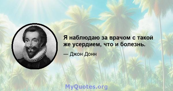 Я наблюдаю за врачом с такой же усердием, что и болезнь.