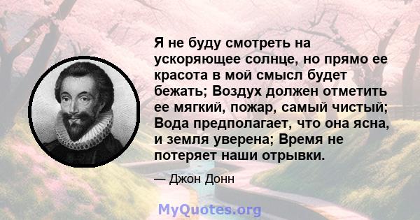 Я не буду смотреть на ускоряющее солнце, но прямо ее красота в мой смысл будет бежать; Воздух должен отметить ее мягкий, пожар, самый чистый; Вода предполагает, что она ясна, и земля уверена; Время не потеряет наши