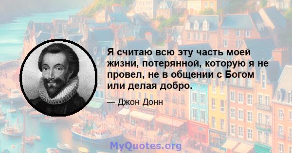 Я считаю всю эту часть моей жизни, потерянной, которую я не провел, не в общении с Богом или делая добро.