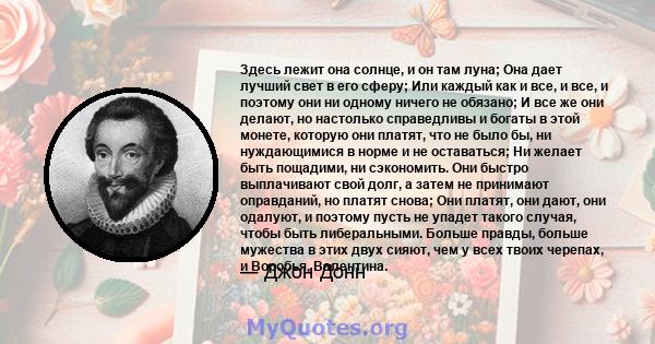 Здесь лежит она солнце, и он там луна; Она дает лучший свет в его сферу; Или каждый как и все, и все, и поэтому они ни одному ничего не обязано; И все же они делают, но настолько справедливы и богаты в этой монете,