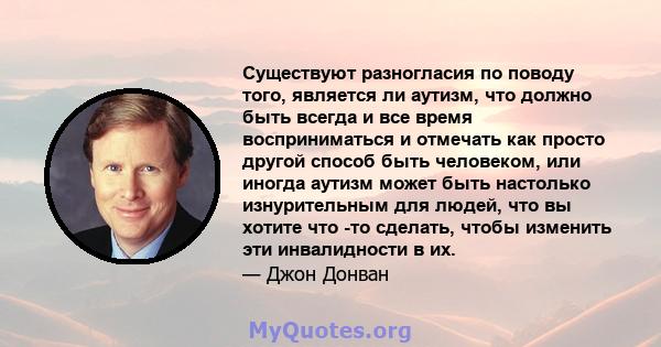 Существуют разногласия по поводу того, является ли аутизм, что должно быть всегда и все время восприниматься и отмечать как просто другой способ быть человеком, или иногда аутизм может быть настолько изнурительным для