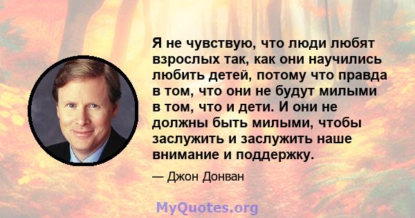 Я не чувствую, что люди любят взрослых так, как они научились любить детей, потому что правда в том, что они не будут милыми в том, что и дети. И они не должны быть милыми, чтобы заслужить и заслужить наше внимание и