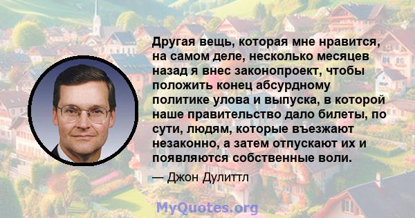 Другая вещь, которая мне нравится, на самом деле, несколько месяцев назад я внес законопроект, чтобы положить конец абсурдному политике улова и выпуска, в которой наше правительство дало билеты, по сути, людям, которые