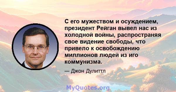 С его мужеством и осуждением, президент Рейган вывел нас из холодной войны, распространяя свое видение свободы, что привело к освобождению миллионов людей из иго коммунизма.