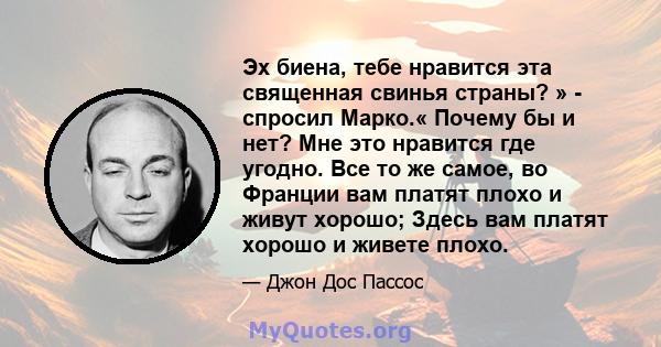 Эх биена, тебе нравится эта священная свинья страны? » - спросил Марко.« Почему бы и нет? Мне это нравится где угодно. Все то же самое, во Франции вам платят плохо и живут хорошо; Здесь вам платят хорошо и живете плохо.