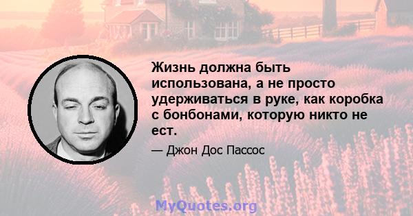 Жизнь должна быть использована, а не просто удерживаться в руке, как коробка с бонбонами, которую никто не ест.