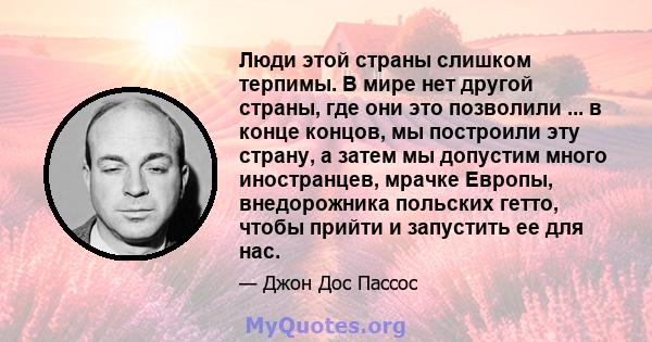 Люди этой страны слишком терпимы. В мире нет другой страны, где они это позволили ... в конце концов, мы построили эту страну, а затем мы допустим много иностранцев, мрачке Европы, внедорожника польских гетто, чтобы