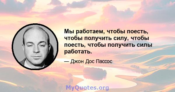 Мы работаем, чтобы поесть, чтобы получить силу, чтобы поесть, чтобы получить силы работать.