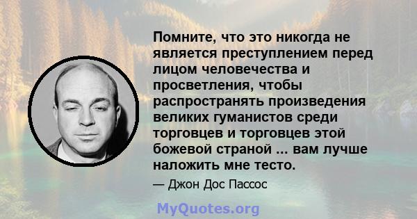 Помните, что это никогда не является преступлением перед лицом человечества и просветления, чтобы распространять произведения великих гуманистов среди торговцев и торговцев этой божевой страной ... вам лучше наложить