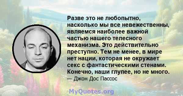 Разве это не любопытно, насколько мы все невежественны, являемся наиболее важной частью нашего телесного механизма. Это действительно преступно. Тем не менее, в мире нет нации, которая не окружает секс с фантастическими 