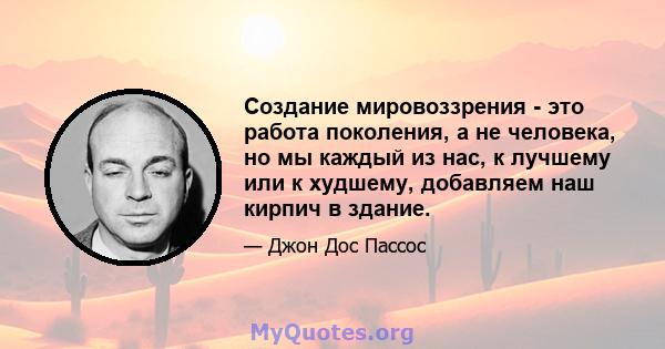 Создание мировоззрения - это работа поколения, а не человека, но мы каждый из нас, к лучшему или к худшему, добавляем наш кирпич в здание.