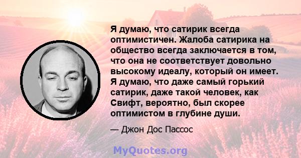 Я думаю, что сатирик всегда оптимистичен. Жалоба сатирика на общество всегда заключается в том, что она не соответствует довольно высокому идеалу, который он имеет. Я думаю, что даже самый горький сатирик, даже такой