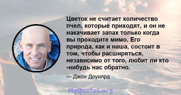 Цветок не считает количество пчел, которые приходят, и он не накачивает запах только когда вы проходите мимо. Его природа, как и наша, состоит в том, чтобы расширяться, независимо от того, любит ли кто -нибудь нас