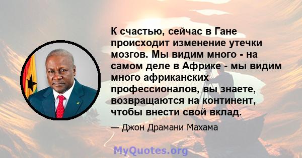 К счастью, сейчас в Гане происходит изменение утечки мозгов. Мы видим много - на самом деле в Африке - мы видим много африканских профессионалов, вы знаете, возвращаются на континент, чтобы внести свой вклад.