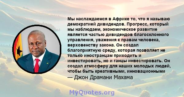 Мы наслаждаемся в Африке то, что я называю демократией дивидендов. Прогресс, который мы наблюдаем, экономическое развитие является частью дивидендов благосклонного управления, уважения к правам человека, верховенству