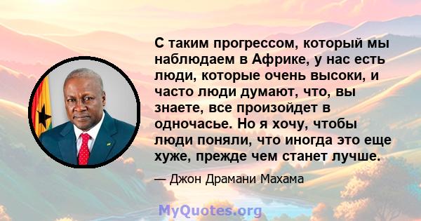 С таким прогрессом, который мы наблюдаем в Африке, у нас есть люди, которые очень высоки, и часто люди думают, что, вы знаете, все произойдет в одночасье. Но я хочу, чтобы люди поняли, что иногда это еще хуже, прежде