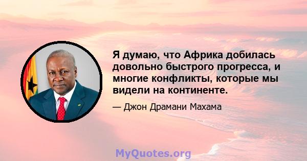 Я думаю, что Африка добилась довольно быстрого прогресса, и многие конфликты, которые мы видели на континенте.