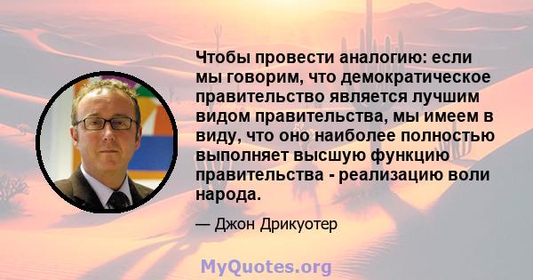 Чтобы провести аналогию: если мы говорим, что демократическое правительство является лучшим видом правительства, мы имеем в виду, что оно наиболее полностью выполняет высшую функцию правительства - реализацию воли