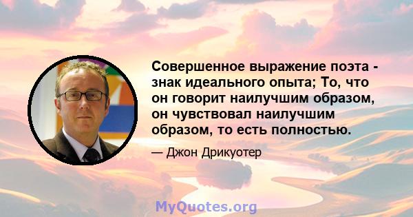 Совершенное выражение поэта - знак идеального опыта; То, что он говорит наилучшим образом, он чувствовал наилучшим образом, то есть полностью.