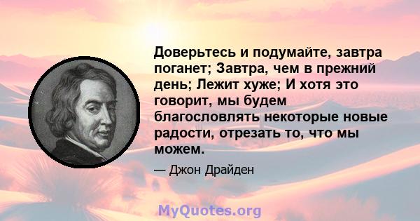 Доверьтесь и подумайте, завтра поганет; Завтра, чем в прежний день; Лежит хуже; И хотя это говорит, мы будем благословлять некоторые новые радости, отрезать то, что мы можем.