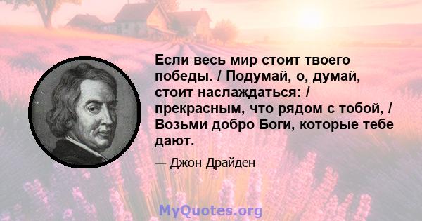 Если весь мир стоит твоего победы. / Подумай, о, думай, стоит наслаждаться: / прекрасным, что рядом с тобой, / Возьми добро Боги, которые тебе дают.