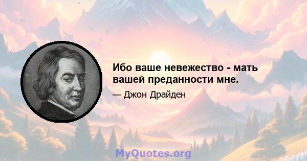 Ибо ваше невежество - мать вашей преданности мне.