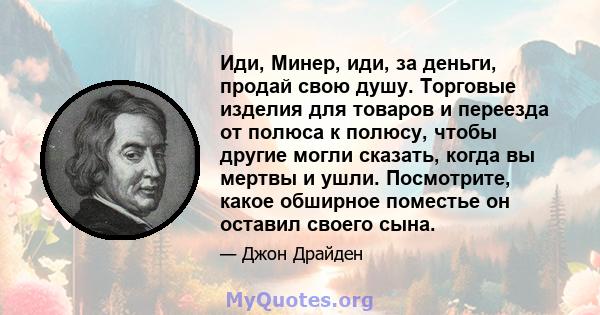 Иди, Минер, иди, за деньги, продай свою душу. Торговые изделия для товаров и переезда от полюса к полюсу, чтобы другие могли сказать, когда вы мертвы и ушли. Посмотрите, какое обширное поместье он оставил своего сына.