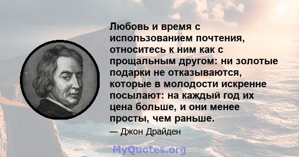 Любовь и время с использованием почтения, относитесь к ним как с прощальным другом: ни золотые подарки не отказываются, которые в молодости искренне посылают: на каждый год их цена больше, и они менее просты, чем раньше.