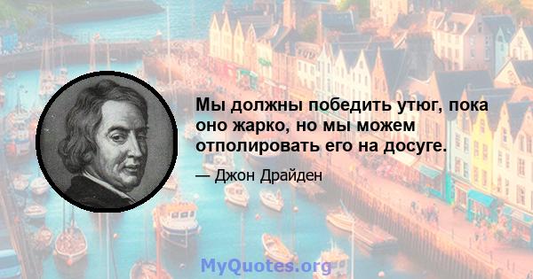 Мы должны победить утюг, пока оно жарко, но мы можем отполировать его на досуге.