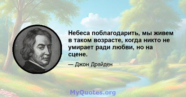 Небеса поблагодарить, мы живем в таком возрасте, когда никто не умирает ради любви, но на сцене.