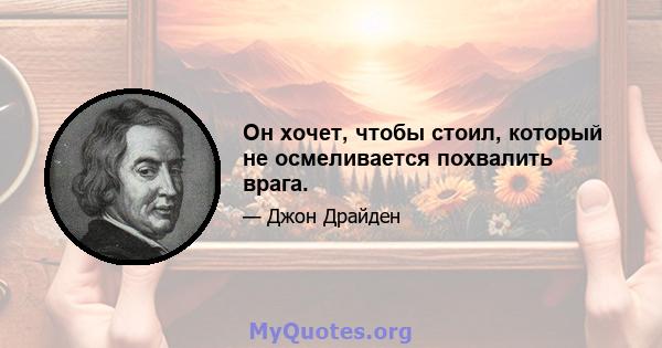 Он хочет, чтобы стоил, который не осмеливается похвалить врага.