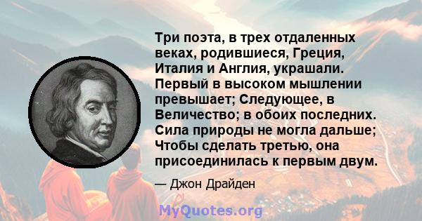 Три поэта, в трех отдаленных веках, родившиеся, Греция, Италия и Англия, украшали. Первый в высоком мышлении превышает; Следующее, в Величество; в обоих последних. Сила природы не могла дальше; Чтобы сделать третью, она 