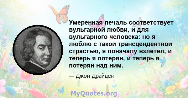 Умеренная печаль соответствует вульгарной любви, и для вульгарного человека: но я люблю с такой трансцендентной страстью, я поначалу взлетел, и теперь я потерян, и теперь я потерян над ним.